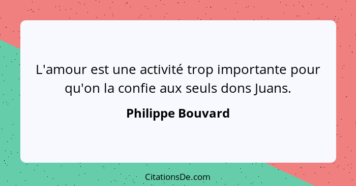 L'amour est une activité trop importante pour qu'on la confie aux seuls dons Juans.... - Philippe Bouvard