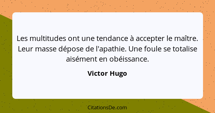 Les multitudes ont une tendance à accepter le maître. Leur masse dépose de l'apathie. Une foule se totalise aisément en obéissance.... - Victor Hugo