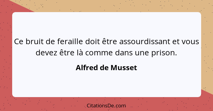 Ce bruit de feraille doit être assourdissant et vous devez être là comme dans une prison.... - Alfred de Musset