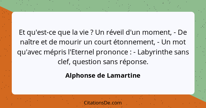 Et qu'est-ce que la vie ? Un réveil d'un moment, - De naître et de mourir un court étonnement, - Un mot qu'avec mépris l'... - Alphonse de Lamartine