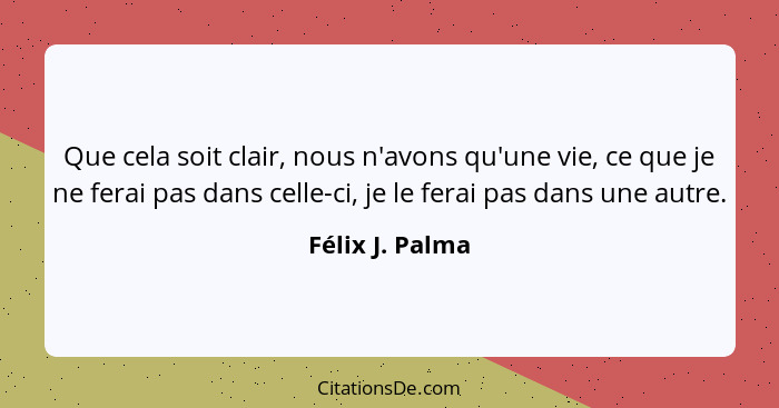 Que cela soit clair, nous n'avons qu'une vie, ce que je ne ferai pas dans celle-ci, je le ferai pas dans une autre.... - Félix J. Palma