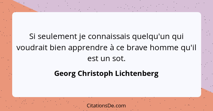 Si seulement je connaissais quelqu'un qui voudrait bien apprendre à ce brave homme qu'il est un sot.... - Georg Christoph Lichtenberg