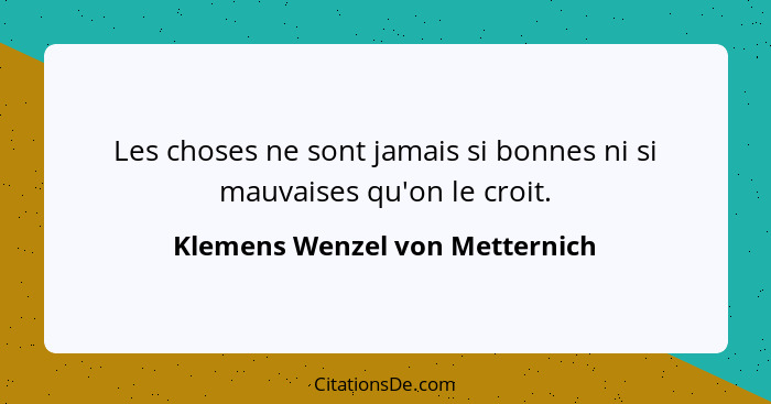 Les choses ne sont jamais si bonnes ni si mauvaises qu'on le croit.... - Klemens Wenzel von Metternich