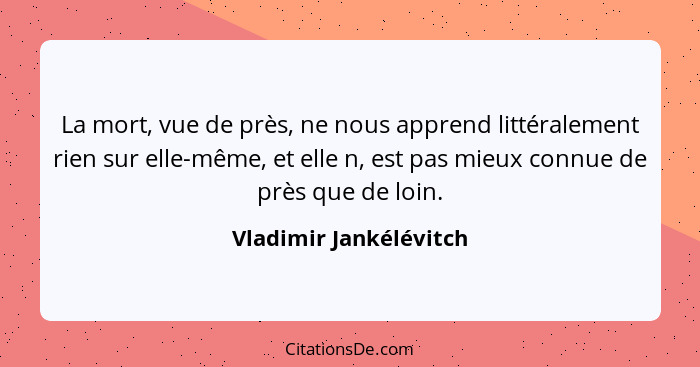 La mort, vue de près, ne nous apprend littéralement rien sur elle-même, et elle n, est pas mieux connue de près que de loin.... - Vladimir Jankélévitch