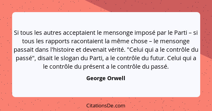 Si tous les autres acceptaient le mensonge imposé par le Parti – si tous les rapports racontaient la même chose – le mensonge passait... - George Orwell