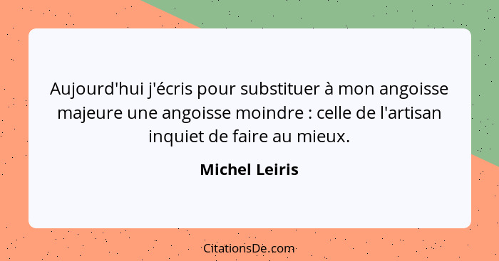 Aujourd'hui j'écris pour substituer à mon angoisse majeure une angoisse moindre : celle de l'artisan inquiet de faire au mieux.... - Michel Leiris