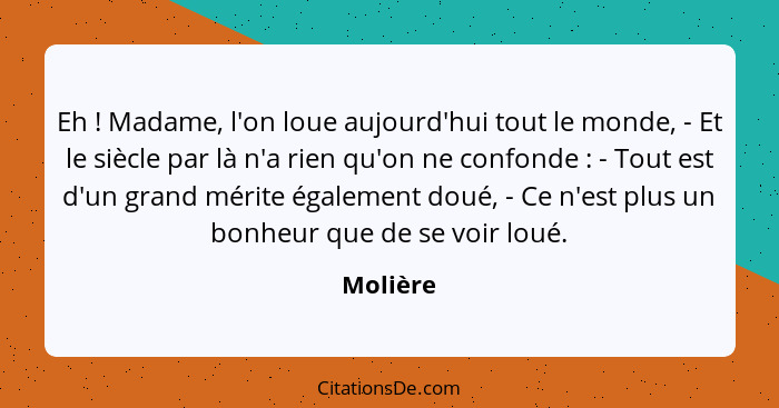 Eh ! Madame, l'on loue aujourd'hui tout le monde, - Et le siècle par là n'a rien qu'on ne confonde : - Tout est d'un grand mérite... - Molière