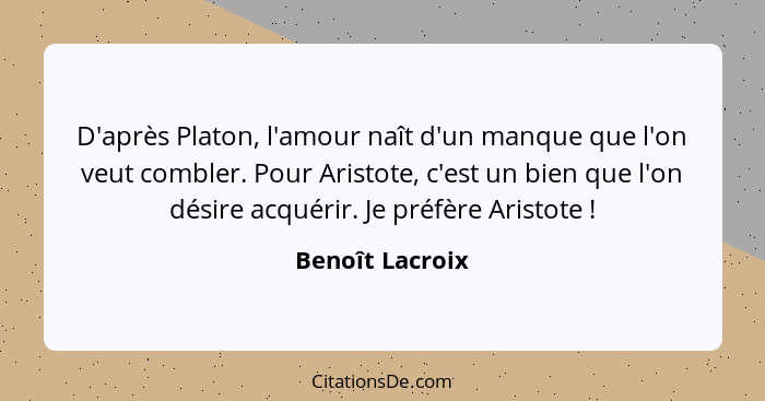 D'après Platon, l'amour naît d'un manque que l'on veut combler. Pour Aristote, c'est un bien que l'on désire acquérir. Je préfère Ari... - Benoît Lacroix