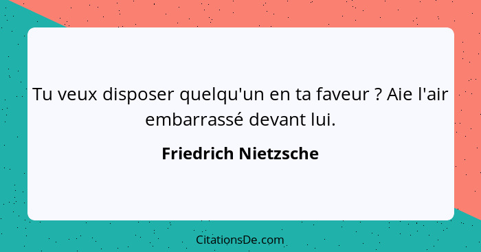 Tu veux disposer quelqu'un en ta faveur ? Aie l'air embarrassé devant lui.... - Friedrich Nietzsche