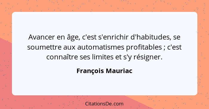 Avancer en âge, c'est s'enrichir d'habitudes, se soumettre aux automatismes profitables ; c'est connaître ses limites et s'y r... - François Mauriac