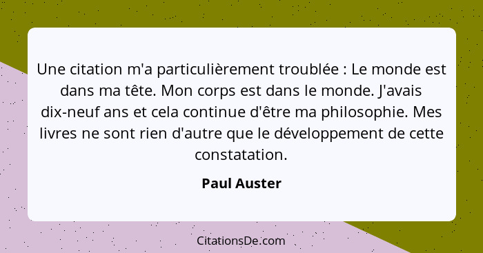 Une citation m'a particulièrement troublée : Le monde est dans ma tête. Mon corps est dans le monde. J'avais dix-neuf ans et cela c... - Paul Auster