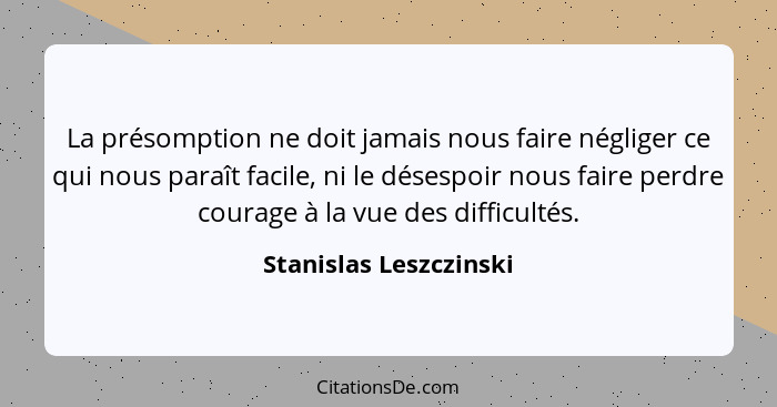 La présomption ne doit jamais nous faire négliger ce qui nous paraît facile, ni le désespoir nous faire perdre courage à la vu... - Stanislas Leszczinski