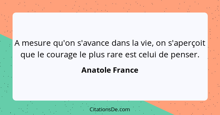 A mesure qu'on s'avance dans la vie, on s'aperçoit que le courage le plus rare est celui de penser.... - Anatole France