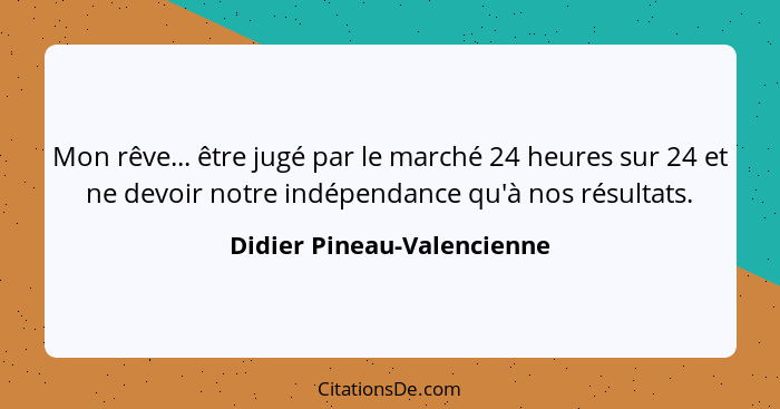 Mon rêve... être jugé par le marché 24 heures sur 24 et ne devoir notre indépendance qu'à nos résultats.... - Didier Pineau-Valencienne