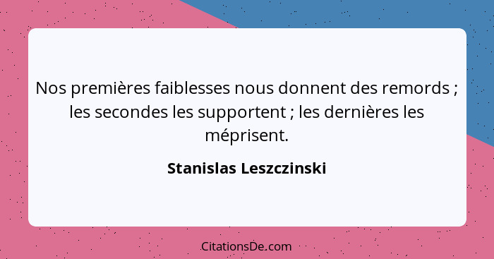 Nos premières faiblesses nous donnent des remords ; les secondes les supportent ; les dernières les méprisent.... - Stanislas Leszczinski