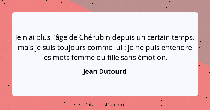 Je n'ai plus l'âge de Chérubin depuis un certain temps, mais je suis toujours comme lui : je ne puis entendre les mots femme ou fi... - Jean Dutourd