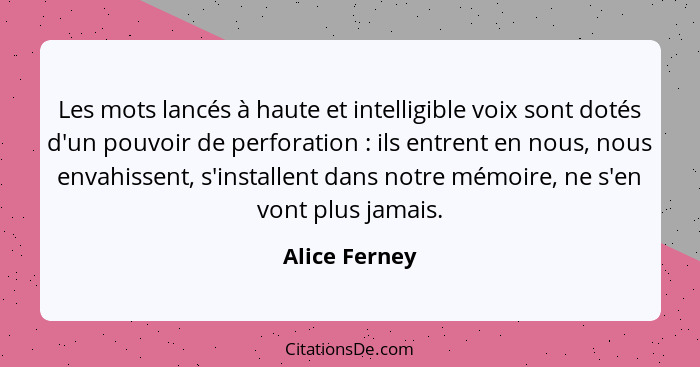 Les mots lancés à haute et intelligible voix sont dotés d'un pouvoir de perforation : ils entrent en nous, nous envahissent, s'ins... - Alice Ferney