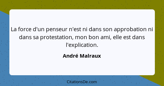 La force d'un penseur n'est ni dans son approbation ni dans sa protestation, mon bon ami, elle est dans l'explication.... - André Malraux