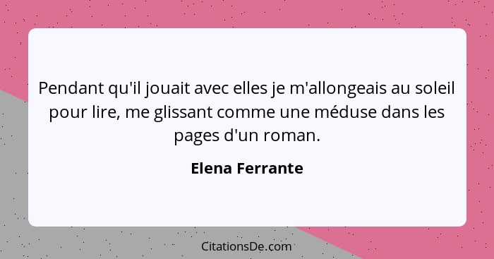 Pendant qu'il jouait avec elles je m'allongeais au soleil pour lire, me glissant comme une méduse dans les pages d'un roman.... - Elena Ferrante