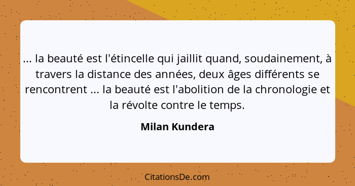 ... la beauté est l'étincelle qui jaillit quand, soudainement, à travers la distance des années, deux âges différents se rencontrent .... - Milan Kundera