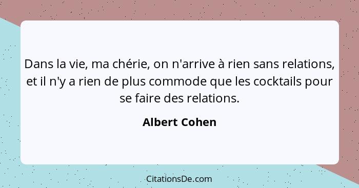 Dans la vie, ma chérie, on n'arrive à rien sans relations, et il n'y a rien de plus commode que les cocktails pour se faire des relatio... - Albert Cohen