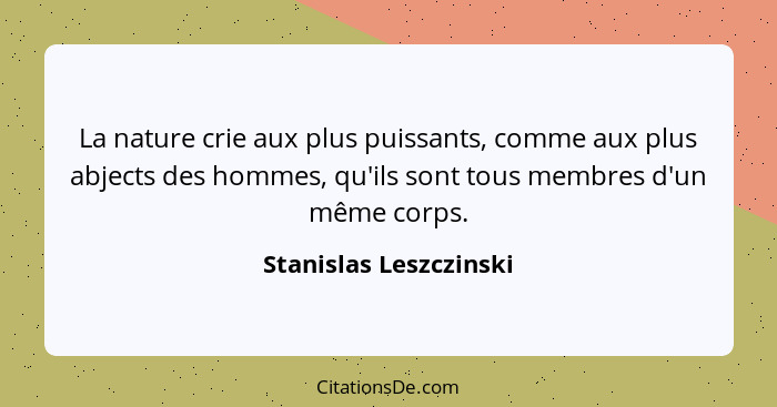 La nature crie aux plus puissants, comme aux plus abjects des hommes, qu'ils sont tous membres d'un même corps.... - Stanislas Leszczinski