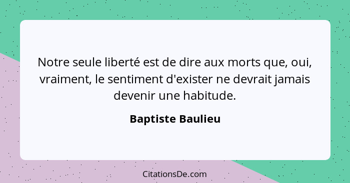 Notre seule liberté est de dire aux morts que, oui, vraiment, le sentiment d'exister ne devrait jamais devenir une habitude.... - Baptiste Baulieu