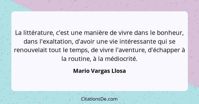 La littérature, c'est une manière de vivre dans le bonheur, dans l'exaltation, d'avoir une vie intéressante qui se renouvelait to... - Mario Vargas Llosa