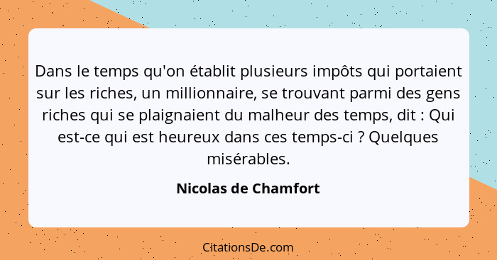 Dans le temps qu'on établit plusieurs impôts qui portaient sur les riches, un millionnaire, se trouvant parmi des gens riches qu... - Nicolas de Chamfort