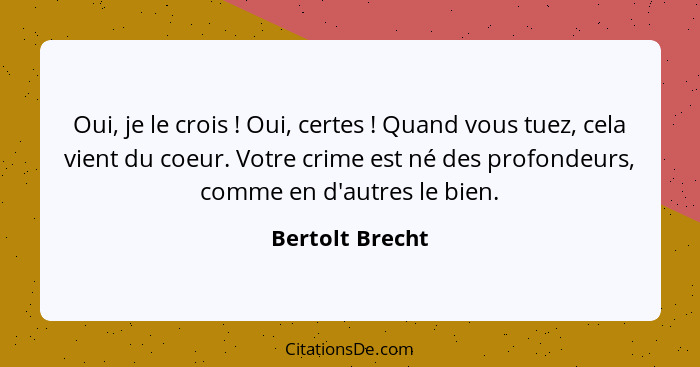 Oui, je le crois ! Oui, certes ! Quand vous tuez, cela vient du coeur. Votre crime est né des profondeurs, comme en d'autre... - Bertolt Brecht