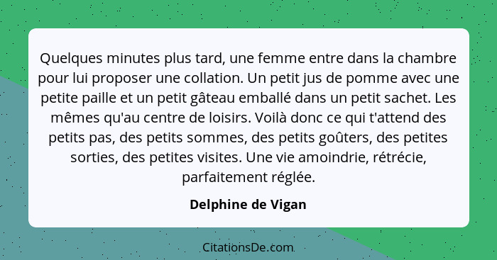 Quelques minutes plus tard, une femme entre dans la chambre pour lui proposer une collation. Un petit jus de pomme avec une petite... - Delphine de Vigan