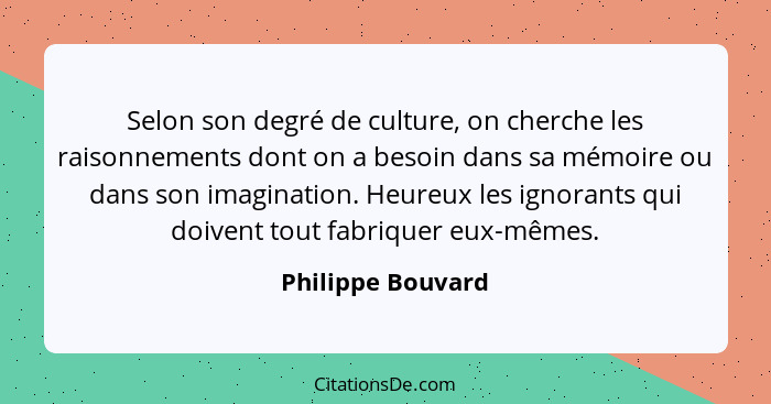 Selon son degré de culture, on cherche les raisonnements dont on a besoin dans sa mémoire ou dans son imagination. Heureux les igno... - Philippe Bouvard