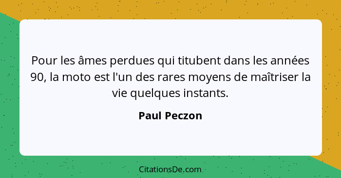 Pour les âmes perdues qui titubent dans les années 90, la moto est l'un des rares moyens de maîtriser la vie quelques instants.... - Paul Peczon