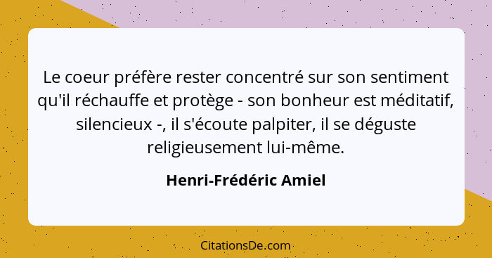 Le coeur préfère rester concentré sur son sentiment qu'il réchauffe et protège - son bonheur est méditatif, silencieux -, il s'... - Henri-Frédéric Amiel