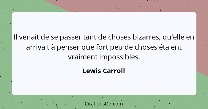 Il venait de se passer tant de choses bizarres, qu'elle en arrivait à penser que fort peu de choses étaient vraiment impossibles.... - Lewis Carroll