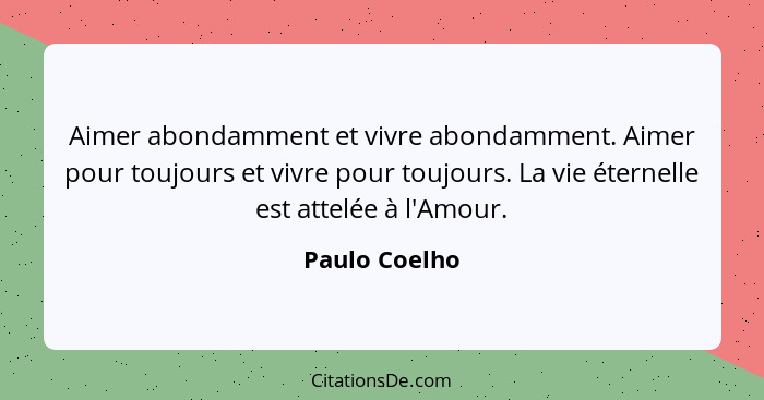 Aimer abondamment et vivre abondamment. Aimer pour toujours et vivre pour toujours. La vie éternelle est attelée à l'Amour.... - Paulo Coelho