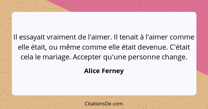 Il essayait vraiment de l'aimer. Il tenait à l'aimer comme elle était, ou même comme elle était devenue. C'était cela le mariage. Accep... - Alice Ferney