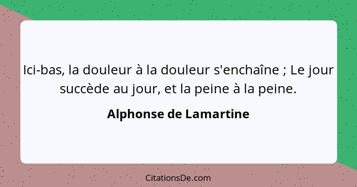 Ici-bas, la douleur à la douleur s'enchaîne ; Le jour succède au jour, et la peine à la peine.... - Alphonse de Lamartine