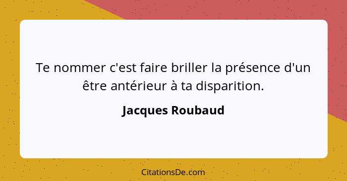 Te nommer c'est faire briller la présence d'un être antérieur à ta disparition.... - Jacques Roubaud