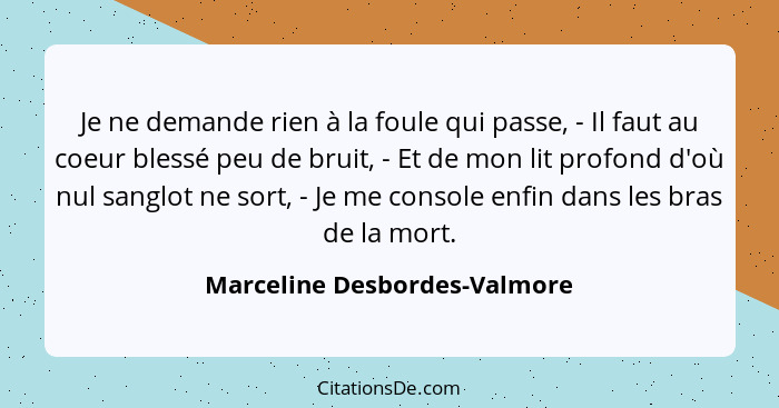 Je ne demande rien à la foule qui passe, - Il faut au coeur blessé peu de bruit, - Et de mon lit profond d'où nul sanglo... - Marceline Desbordes-Valmore