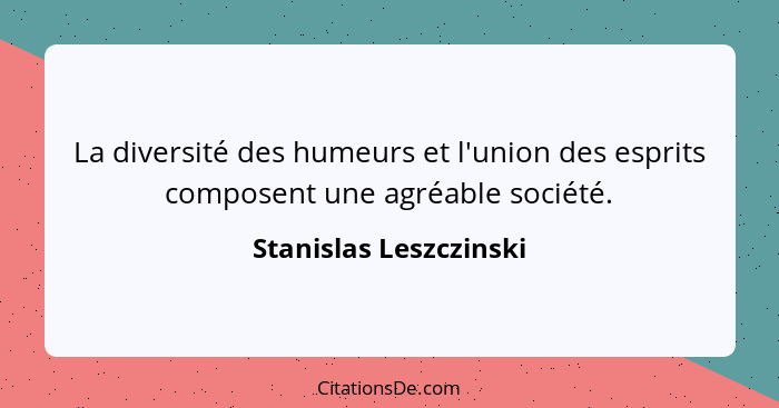 La diversité des humeurs et l'union des esprits composent une agréable société.... - Stanislas Leszczinski