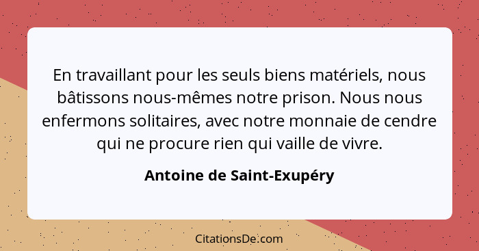 En travaillant pour les seuls biens matériels, nous bâtissons nous-mêmes notre prison. Nous nous enfermons solitaires, avec... - Antoine de Saint-Exupéry