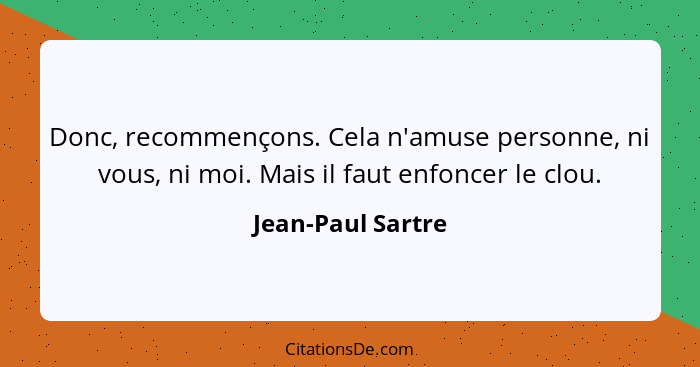 Donc, recommençons. Cela n'amuse personne, ni vous, ni moi. Mais il faut enfoncer le clou.... - Jean-Paul Sartre