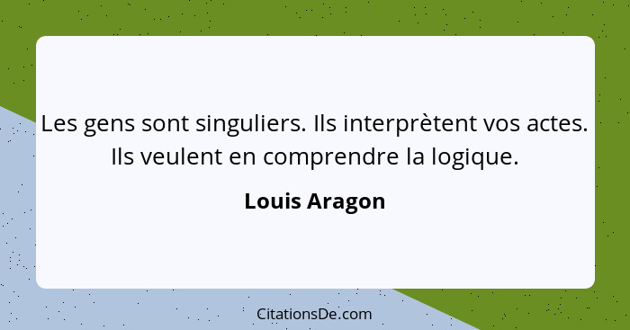 Les gens sont singuliers. Ils interprètent vos actes. Ils veulent en comprendre la logique.... - Louis Aragon