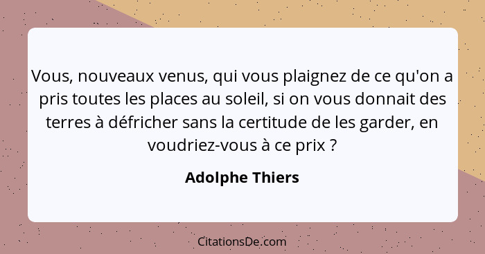 Vous, nouveaux venus, qui vous plaignez de ce qu'on a pris toutes les places au soleil, si on vous donnait des terres à défricher san... - Adolphe Thiers