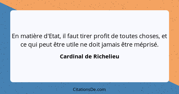 En matière d'Etat, il faut tirer profit de toutes choses, et ce qui peut être utile ne doit jamais être méprisé.... - Cardinal de Richelieu