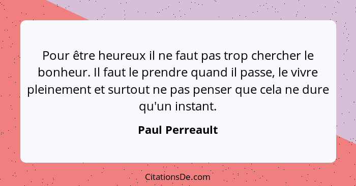 Pour être heureux il ne faut pas trop chercher le bonheur. Il faut le prendre quand il passe, le vivre pleinement et surtout ne pas p... - Paul Perreault