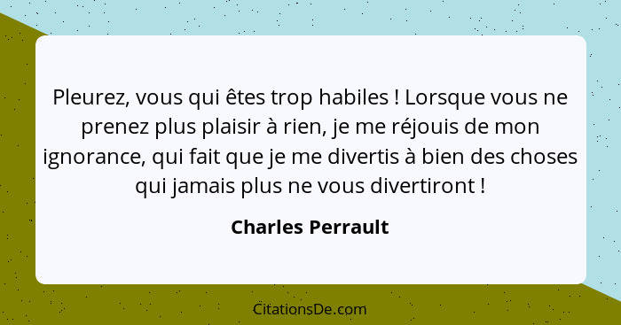 Pleurez, vous qui êtes trop habiles ! Lorsque vous ne prenez plus plaisir à rien, je me réjouis de mon ignorance, qui fait que... - Charles Perrault