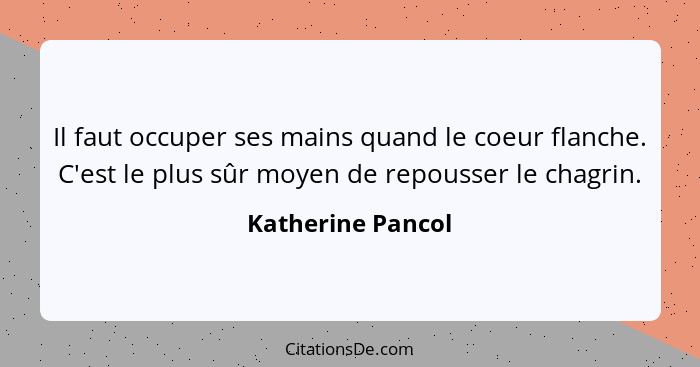 Il faut occuper ses mains quand le coeur flanche. C'est le plus sûr moyen de repousser le chagrin.... - Katherine Pancol