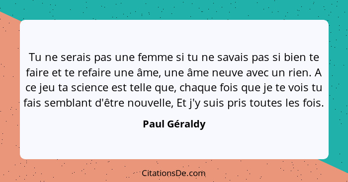 Tu ne serais pas une femme si tu ne savais pas si bien te faire et te refaire une âme, une âme neuve avec un rien. A ce jeu ta science... - Paul Géraldy